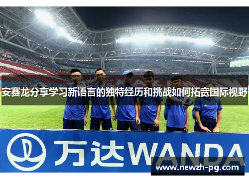 安赛龙分享学习新语言的独特经历和挑战如何拓宽国际视野