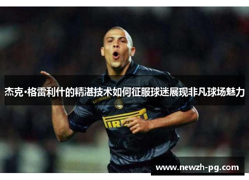 杰克·格雷利什的精湛技术如何征服球迷展现非凡球场魅力