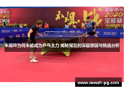 朱雨玲为何未能成为乒乓主力 揭秘背后的深层原因与挑战分析