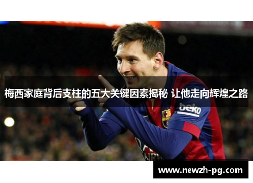 梅西家庭背后支柱的五大关键因素揭秘 让他走向辉煌之路